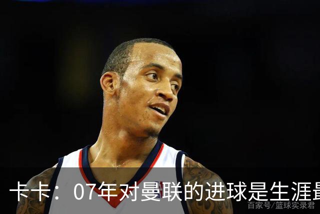 卡卡：07年对曼联的进球是生涯最美好时刻之一，马尔蒂尼就像父亲
